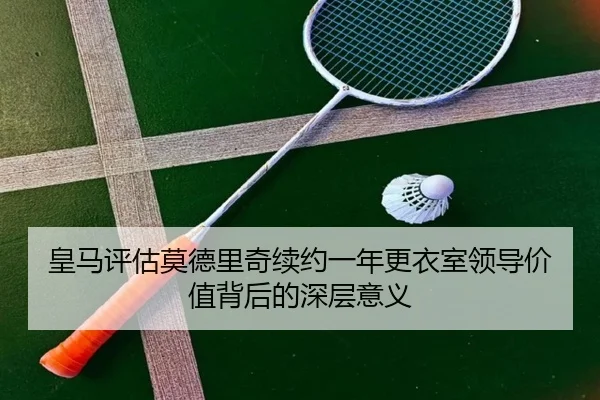 皇马评估莫德里奇续约一年更衣室领导价值背后的深层意义