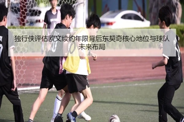 独行侠评估欧文续约年限背后东契奇核心地位与球队未来布局