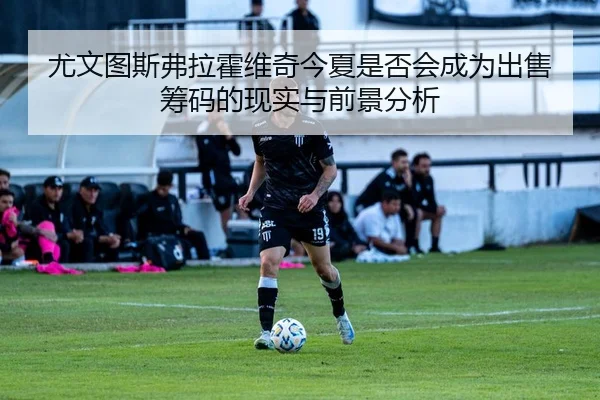 尤文图斯弗拉霍维奇今夏是否会成为出售筹码的现实与前景分析