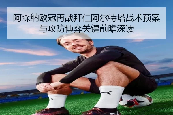 阿森纳欧冠再战拜仁阿尔特塔战术预案与攻防博弈关键前瞻深读