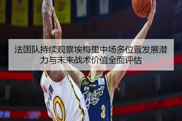 法国队持续观察埃梅里中场多位置发展潜力与未来战术价值全面评估